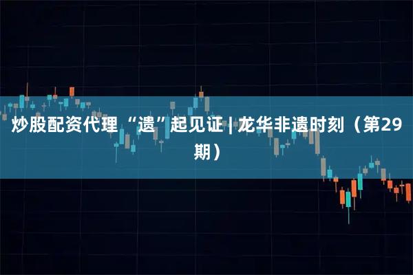 炒股配资代理 “遗”起见证 | 龙华非遗时刻（第29期）