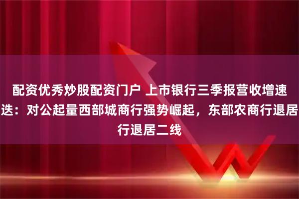 配资优秀炒股配资门户 上市银行三季报营收增速榜更迭：对公起量西部城商行强势崛起，东部农商行退居二线