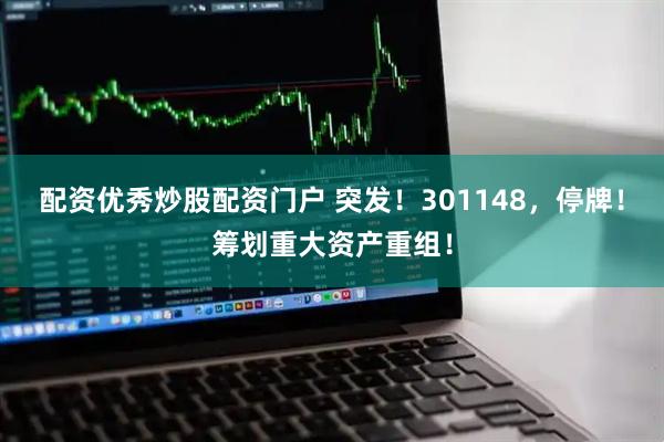 配资优秀炒股配资门户 突发！301148，停牌！筹划重大资产重组！