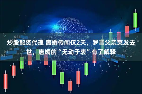 炒股配资代理 离婚传闻仅2天，罗晋父亲突发去世，唐嫣的“无动于衷”有了解释