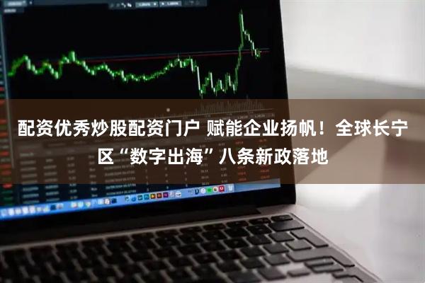 配资优秀炒股配资门户 赋能企业扬帆！全球长宁区“数字出海”八条新政落地