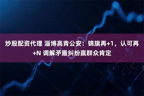 炒股配资代理 淄博高青公安：锦旗再+1，认可再+N 调解矛盾纠纷赢群众肯定