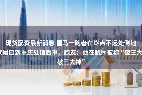 现货配资最新消息 重马一跑者在终点不远处倒地，家属已到重庆处理后事，跑友：他在跑圈被称“破三大神”