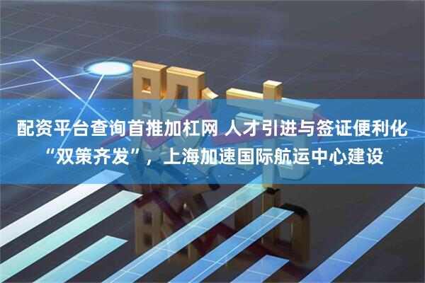 配资平台查询首推加杠网 人才引进与签证便利化“双策齐发”，上海加速国际航运中心建设